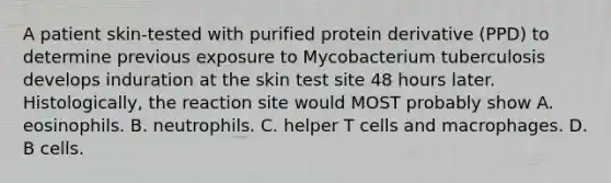 A patient skin-tested with purified protein derivative (PPD) to determine previous exposure to Mycobacterium tuberculosis develops induration at the skin test site 48 hours later. Histologically, the reaction site would MOST probably show A. eosinophils. B. neutrophils. C. helper T cells and macrophages. D. B cells.