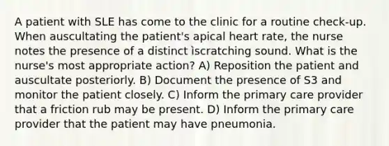 A patient with SLE has come to the clinic for a routine check-up. When auscultating the patient's apical heart rate, the nurse notes the presence of a distinct ìscratching sound. What is the nurse's most appropriate action? A) Reposition the patient and auscultate posteriorly. B) Document the presence of S3 and monitor the patient closely. C) Inform the primary care provider that a friction rub may be present. D) Inform the primary care provider that the patient may have pneumonia.