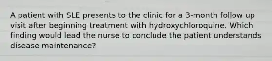 A patient with SLE presents to the clinic for a 3-month follow up visit after beginning treatment with hydroxychloroquine. Which finding would lead the nurse to conclude the patient understands disease maintenance?