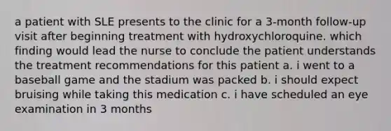 a patient with SLE presents to the clinic for a 3-month follow-up visit after beginning treatment with hydroxychloroquine. which finding would lead the nurse to conclude the patient understands the treatment recommendations for this patient a. i went to a baseball game and the stadium was packed b. i should expect bruising while taking this medication c. i have scheduled an eye examination in 3 months