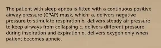 The patient with sleep apnea is fitted with a continuous positive airway pressure (CPAP) mask, which: a. delivers negative pressure to stimulate respiration b. delivers steady air pressure to keep airways from collapsing c. delivers different pressure during inspiration and expiration d. delivers oxygen only when patient becomes apneic.