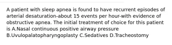 A patient with sleep apnea is found to have recurrent episodes of arterial desaturation-about 15 events per hour-with evidence of obstructive apnea. The initial treatment of choice for this patient is A.Nasal continuous positive airway pressure B.Uvulopalatopharyngoplasty C.Sedatives D.Tracheostomy