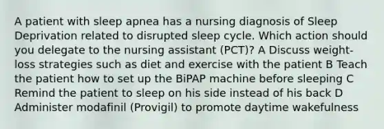 A patient with sleep apnea has a nursing diagnosis of Sleep Deprivation related to disrupted sleep cycle. Which action should you delegate to the nursing assistant (PCT)? A Discuss weight-loss strategies such as diet and exercise with the patient B Teach the patient how to set up the BiPAP machine before sleeping C Remind the patient to sleep on his side instead of his back D Administer modafinil (Provigil) to promote daytime wakefulness