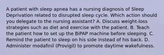 A patient with sleep apnea has a nursing diagnosis of Sleep Deprivation related to disrupted sleep cycle. Which action should you delegate to the nursing assistant? A. Discuss weight-loss strategies such as diet and exercise with the patient. B. Teach the patient how to set up the BiPAP machine before sleeping. C. Remind the patient to sleep on his side instead of his back. D. Administer modafinil (Provigil) to promote daytime wakefulness.