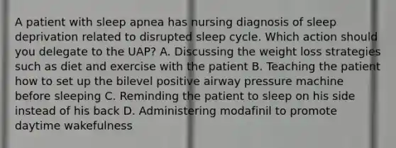 A patient with sleep apnea has nursing diagnosis of sleep deprivation related to disrupted sleep cycle. Which action should you delegate to the UAP? A. Discussing the weight loss strategies such as diet and exercise with the patient B. Teaching the patient how to set up the bilevel positive airway pressure machine before sleeping C. Reminding the patient to sleep on his side instead of his back D. Administering modafinil to promote daytime wakefulness