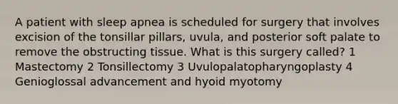 A patient with sleep apnea is scheduled for surgery that involves excision of the tonsillar pillars, uvula, and posterior soft palate to remove the obstructing tissue. What is this surgery called? 1 Mastectomy 2 Tonsillectomy 3 Uvulopalatopharyngoplasty 4 Genioglossal advancement and hyoid myotomy