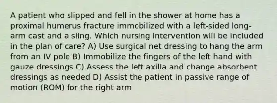 A patient who slipped and fell in the shower at home has a proximal humerus fracture immobilized with a left-sided long-arm cast and a sling. Which nursing intervention will be included in the plan of care? A) Use surgical net dressing to hang the arm from an IV pole B) Immobilize the fingers of the left hand with gauze dressings C) Assess the left axilla and change absorbent dressings as needed D) Assist the patient in passive range of motion (ROM) for the right arm