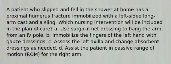 A patient who slipped and fell in the shower at home has a proximal humerus fracture immobilized with a left-sided long-arm cast and a sling. Which nursing intervention will be included in the plan of care? a. Use surgical net dressing to hang the arm from an IV pole. b. Immobilize the fingers of the left hand with gauze dressings. c. Assess the left axilla and change absorbent dressings as needed. d. Assist the patient in passive range of motion (ROM) for the right arm.