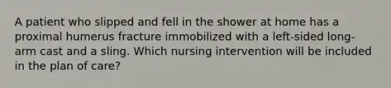 A patient who slipped and fell in the shower at home has a proximal humerus fracture immobilized with a left-sided long-arm cast and a sling. Which nursing intervention will be included in the plan of care?