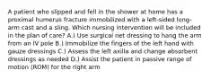 A patient who slipped and fell in the shower at home has a proximal humerus fracture immobilized with a left-sided long-arm cast and a sling. Which nursing intervention will be included in the plan of care? A.) Use surgical net dressing to hang the arm from an IV pole B.) Immobilize the fingers of the left hand with gauze dressings C.) Assess the left axilla and change absorbent dressings as needed D.) Assist the patient in passive range of motion (ROM) for the right arm