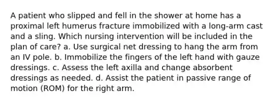 A patient who slipped and fell in the shower at home has a proximal left humerus fracture immobilized with a long-arm cast and a sling. Which nursing intervention will be included in the plan of care? a. Use surgical net dressing to hang the arm from an IV pole. b. Immobilize the fingers of the left hand with gauze dressings. c. Assess the left axilla and change absorbent dressings as needed. d. Assist the patient in passive range of motion (ROM) for the right arm.