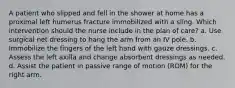 A patient who slipped and fell in the shower at home has a proximal left humerus fracture immobilized with a sling. Which intervention should the nurse include in the plan of care? a. Use surgical net dressing to hang the arm from an IV pole. b. Immobilize the fingers of the left hand with gauze dressings. c. Assess the left axilla and change absorbent dressings as needed. d. Assist the patient in passive range of motion (ROM) for the right arm.