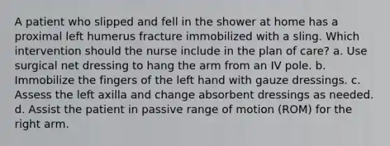 A patient who slipped and fell in the shower at home has a proximal left humerus fracture immobilized with a sling. Which intervention should the nurse include in the plan of care? a. Use surgical net dressing to hang the arm from an IV pole. b. Immobilize the fingers of the left hand with gauze dressings. c. Assess the left axilla and change absorbent dressings as needed. d. Assist the patient in passive range of motion (ROM) for the right arm.