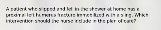 A patient who slipped and fell in the shower at home has a proximal left humerus fracture immobilized with a sling. Which intervention should the nurse include in the plan of care?