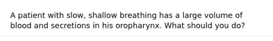 A patient with slow, shallow breathing has a large volume of blood and secretions in his oropharynx. What should you do?