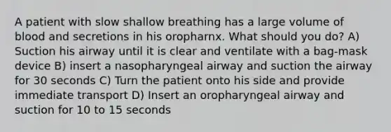 A patient with slow shallow breathing has a large volume of blood and secretions in his oropharnx. What should you do? A) Suction his airway until it is clear and ventilate with a bag-mask device B) insert a nasopharyngeal airway and suction the airway for 30 seconds C) Turn the patient onto his side and provide immediate transport D) Insert an oropharyngeal airway and suction for 10 to 15 seconds