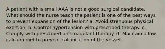 A patient with a small AAA is not a good surgical candidate. What should the nurse teach the patient is one of the best ways to prevent expansion of the lesion? a. Avoid strenuous physical exertion. b. Control hypertension with prescribed therapy. c. Comply with prescribed anticoagulant therapy. d. Maintain a low-calcium diet to prevent calcification of the vessel.