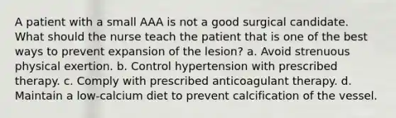 A patient with a small AAA is not a good surgical candidate. What should the nurse teach the patient that is one of the best ways to prevent expansion of the lesion? a. Avoid strenuous physical exertion. b. Control hypertension with prescribed therapy. c. Comply with prescribed anticoagulant therapy. d. Maintain a low-calcium diet to prevent calcification of the vessel.