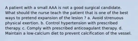 A patient with a small AAA is not a good surgical candidate. What should the nurse teach the patient that is one of the best ways to pretend expansion of the lesion ? a. Avoid strenuous physical exertion. b. Control hypertension with prescribed therapy. c. Comply with prescribed anticoagulant therapy. d. Maintain a low-calcium diet to prevent calcification of the vessel.