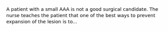 A patient with a small AAA is not a good surgical candidate. The nurse teaches the patient that one of the best ways to prevent expansion of the lesion is to...