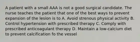 A patient with a small AAA is not a good surgical candidate. The nurse teaches the patient that one of the best ways to prevent expansion of the lesion is to A. Avoid strenous physical activity B. Control hypertension with prescribed therapy C. Comply with prescribed anticoagulant therapy D. Maintain a low-calcium diet to prevent calcification fo the vessel