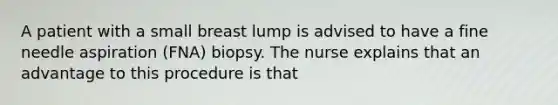 A patient with a small breast lump is advised to have a fine needle aspiration (FNA) biopsy. The nurse explains that an advantage to this procedure is that