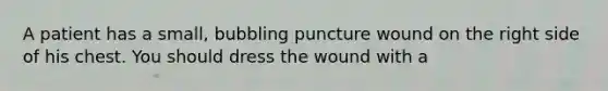 A patient has a small, bubbling puncture wound on the right side of his chest. You should dress the wound with a