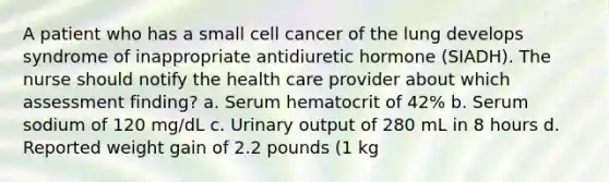 A patient who has a small cell cancer of the lung develops syndrome of inappropriate antidiuretic hormone (SIADH). The nurse should notify the health care provider about which assessment finding? a. Serum hematocrit of 42% b. Serum sodium of 120 mg/dL c. Urinary output of 280 mL in 8 hours d. Reported weight gain of 2.2 pounds (1 kg