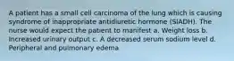 A patient has a small cell carcinoma of the lung which is causing syndrome of inappropriate antidiuretic hormone (SIADH). The nurse would expect the patient to manifest a. Weight loss b. Increased urinary output c. A decreased serum sodium level d. Peripheral and pulmonary edema