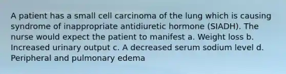 A patient has a small cell carcinoma of the lung which is causing syndrome of inappropriate antidiuretic hormone (SIADH). The nurse would expect the patient to manifest a. Weight loss b. Increased urinary output c. A decreased serum sodium level d. Peripheral and pulmonary edema