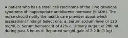 A patient who has a small cell carcinoma of the lung develops syndrome of inappropriate antidiuretic hormone (SIADH). The nurse should notify the health care provider about which assessment finding? Select one: a. Serum sodium level of 120 mg/dL b. Serum hematocrit of 42% c. Urinary output of 280 mL during past 8 hours d. Reported weight gain of 2.2 lb (1 kg)