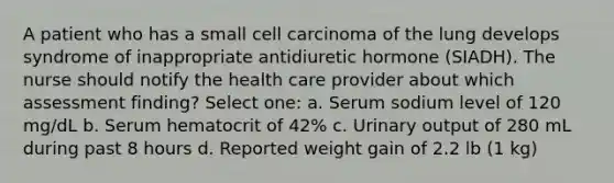 A patient who has a small cell carcinoma of the lung develops syndrome of inappropriate antidiuretic hormone (SIADH). The nurse should notify the health care provider about which assessment finding? Select one: a. Serum sodium level of 120 mg/dL b. Serum hematocrit of 42% c. Urinary output of 280 mL during past 8 hours d. Reported weight gain of 2.2 lb (1 kg)