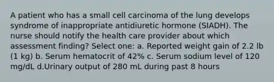 A patient who has a small cell carcinoma of the lung develops syndrome of inappropriate antidiuretic hormone (SIADH). The nurse should notify the health care provider about which assessment finding? Select one: a. Reported weight gain of 2.2 lb (1 kg) b. Serum hematocrit of 42% c. Serum sodium level of 120 mg/dL d.Urinary output of 280 mL during past 8 hours