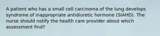 A patient who has a small cell carcinoma of the lung develops syndrome of inappropriate antidiuretic hormone (SIAHD). The nurse should notify the health care provider about which assessment find?