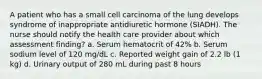 A patient who has a small cell carcinoma of the lung develops syndrome of inappropriate antidiuretic hormone (SIADH). The nurse should notify the health care provider about which assessment finding? a. Serum hematocrit of 42% b. Serum sodium level of 120 mg/dL c. Reported weight gain of 2.2 lb (1 kg) d. Urinary output of 280 mL during past 8 hours