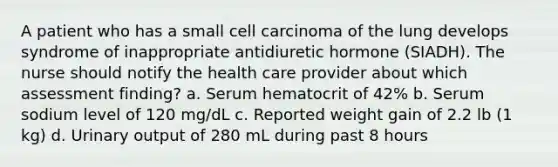 A patient who has a small cell carcinoma of the lung develops syndrome of inappropriate antidiuretic hormone (SIADH). The nurse should notify the health care provider about which assessment finding? a. Serum hematocrit of 42% b. Serum sodium level of 120 mg/dL c. Reported weight gain of 2.2 lb (1 kg) d. Urinary output of 280 mL during past 8 hours