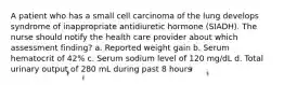 A patient who has a small cell carcinoma of the lung develops syndrome of inappropriate antidiuretic hormone (SIADH). The nurse should notify the health care provider about which assessment finding? a. Reported weight gain b. Serum hematocrit of 42% c. Serum sodium level of 120 mg/dL d. Total urinary output of 280 mL during past 8 hours