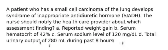 A patient who has a small cell carcinoma of the lung develops syndrome of inappropriate antidiuretic hormone (SIADH). The nurse should notify the health care provider about which assessment finding? a. Reported weight gain b. Serum hematocrit of 42% c. Serum sodium level of 120 mg/dL d. Total urinary output of 280 mL during past 8 hours