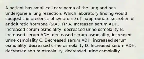 A patient has small cell carcinoma of the lung and has undergone a lung resection. Which laboratory finding would suggest the presence of syndrome of inappropriate secretion of antidiuretic hormone (SIADH)? A. Increased serum ADH, increased serum osmolality, decreased urine osmolality B. Increased serum ADH, decreased serum osmolality, increased urine osmolality C. Decreased serum ADH, increased serum osmolality, decreased urine osmolality D. Increased serum ADH, decreased serum osmolality, decreased urine osmolality