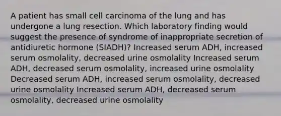 A patient has small cell carcinoma of the lung and has undergone a lung resection. Which laboratory finding would suggest the presence of syndrome of inappropriate secretion of antidiuretic hormone (SIADH)? Increased serum ADH, increased serum osmolality, decreased urine osmolality Increased serum ADH, decreased serum osmolality, increased urine osmolality Decreased serum ADH, increased serum osmolality, decreased urine osmolality Increased serum ADH, decreased serum osmolality, decreased urine osmolality