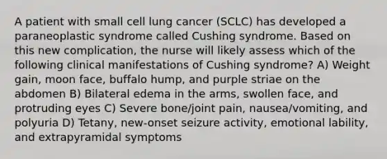 A patient with small cell lung cancer (SCLC) has developed a paraneoplastic syndrome called Cushing syndrome. Based on this new complication, the nurse will likely assess which of the following clinical manifestations of Cushing syndrome? A) Weight gain, moon face, buffalo hump, and purple striae on the abdomen B) Bilateral edema in the arms, swollen face, and protruding eyes C) Severe bone/joint pain, nausea/vomiting, and polyuria D) Tetany, new-onset seizure activity, emotional lability, and extrapyramidal symptoms