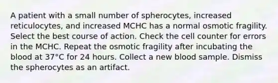 A patient with a small number of spherocytes, increased reticulocytes, and increased MCHC has a normal osmotic fragility. Select the best course of action. Check the cell counter for errors in the MCHC. Repeat the osmotic fragility after incubating the blood at 37°C for 24 hours. Collect a new blood sample. Dismiss the spherocytes as an artifact.