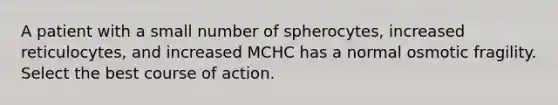 A patient with a small number of spherocytes, increased reticulocytes, and increased MCHC has a normal osmotic fragility. Select the best course of action.