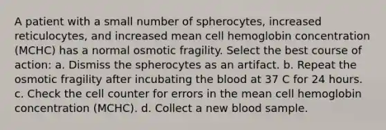 A patient with a small number of spherocytes, increased reticulocytes, and increased mean cell hemoglobin concentration (MCHC) has a normal osmotic fragility. Select the best course of action: a. Dismiss the spherocytes as an artifact. b. Repeat the osmotic fragility after incubating the blood at 37 C for 24 hours. c. Check the cell counter for errors in the mean cell hemoglobin concentration (MCHC). d. Collect a new blood sample.