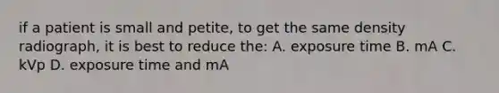 if a patient is small and petite, to get the same density radiograph, it is best to reduce the: A. exposure time B. mA C. kVp D. exposure time and mA