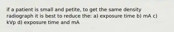 if a patient is small and petite, to get the same density radiograph it is best to reduce the: a) exposure time b) mA c) kVp d) exposure time and mA