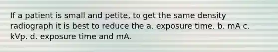 If a patient is small and petite, to get the same density radiograph it is best to reduce the a. exposure time. b. mA c. kVp. d. exposure time and mA.