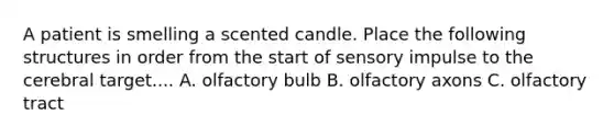 A patient is smelling a scented candle. Place the following structures in order from the start of sensory impulse to the cerebral target.... A. olfactory bulb B. olfactory axons C. olfactory tract