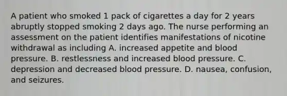 A patient who smoked 1 pack of cigarettes a day for 2 years abruptly stopped smoking 2 days ago. The nurse performing an assessment on the patient identifies manifestations of nicotine withdrawal as including A. increased appetite and blood pressure. B. restlessness and increased blood pressure. C. depression and decreased blood pressure. D. nausea, confusion, and seizures.