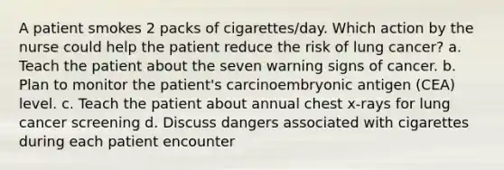 A patient smokes 2 packs of cigarettes/day. Which action by the nurse could help the patient reduce the risk of lung cancer? a. Teach the patient about the seven warning signs of cancer. b. Plan to monitor the patient's carcinoembryonic antigen (CEA) level. c. Teach the patient about annual chest x-rays for lung cancer screening d. Discuss dangers associated with cigarettes during each patient encounter